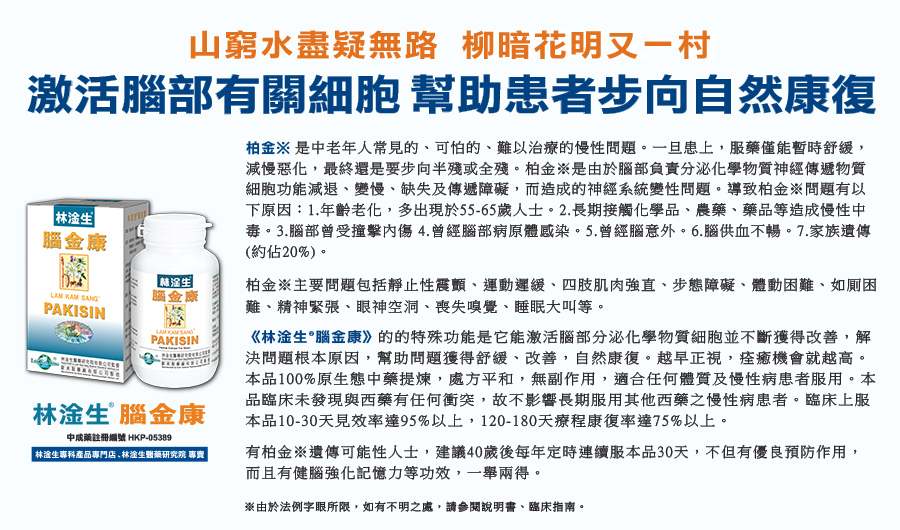山窮水盡疑無路 柳暗花明又一村 激活腦部有關細胞 幫助患者步向自然康復 柏金※ 是中老年人常見的、可怕的、難以治療的慢性問題。一旦患上，服藥僅能暫時舒緩，減慢惡化，最終還是要步向半殘或全殘。柏金※是由於腦部負責分泌化學物質神經傳遞物質細胞功能減退、變慢、缺失及傳遞障礙，而造成的神經系統變性問題。導致柏金※問題有以下原因：1.年齡老化，多出現於55-65歲人士。2.長期接觸化學品、農藥、藥品等造成慢性中毒。3.腦部曾受撞擊內傷 4.曾經腦部病原體感染。5.曾經腦意外。6.腦供血不暢。7.家族遺傳 (約佔20%)。 柏金※主要問題包括靜止性震顫、運動遲緩、四肢肌肉強直、步態障礙、體動困難、如厠困難以及精神緊張等。 有柏金※遺傳可能性人士，建議40歲後每年定時連續服本品30天，不但有優良預防作用，而且有健腦強化記憶力等功效，一舉兩得。 《林淦生®腦金康》的的特殊功能是它能激活腦部分泌化學物質細胞並不斷獲得改善，解決問題根本原因，幫助問題獲得舒緩、改善，自然康復。越早正視，痊癒機會就越高。本品100%原生態中藥提煉，處方平和，無副作用，適合任何體質及慢性病患者服用。本品臨床未發現與西藥有任何衝突，故不影響長期服用其他西藥之慢性病患者。臨床上服本品10-30天見效率達95%以上，120-180天療程康復率達75%以上。 ※由於法例字眼所限，如有不明之處，請參閱說明書、臨床指南。
