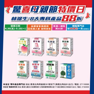 【驚喜母親節特價日88折】優惠日期: 2021/4/30(五)-2021/5/10(一) 林淦生®淨斑靈®、林淦生®更年樂®、林淦生®乳康靈®、林淦生®巢必康®、林淦生®宮頸康®、林淦生®盆腔淨®、林淦生活腦素®、林淦生骨力素®金康會會員88折，即時入會，即時享有優惠，買滿療程可全單95折(*不可與生日優惠，膠樽回收現金券同時使用) 優惠期間到專門店購買以上產品，可額外送一支玫瑰花(送完即止)。 銷售點: 林淦生®專門店:香港北角英皇道381號地下(港鐵北角站B1出口) 電話:27110088 林淦生®醫藥研究院地址:香港九龍尖沙咀彌敦道132號美麗華廣場A座1716室(港鐵尖沙咀站B1出口) 電話:27360688 林淦生官網:www.lamkamsang.com 林淦生微信:林淦生/lamkamsangHK 如有任何爭議，本公司保留最終決定權。