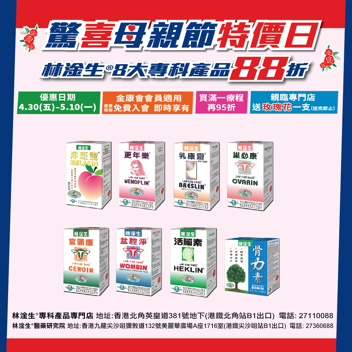 【驚喜母親節特價日88折】優惠日期: 2021/4/30(五)-2021/5/10(一) 林淦生®淨斑靈®、林淦生®更年樂®、林淦生®乳康靈®、林淦生®巢必康®、林淦生®宮頸康®、林淦生®盆腔淨®、林淦生活腦素®、林淦生骨力素®金康會會員88折,即時入會,即時享有優惠,買滿療程可全單95折(*不可與生日優惠,膠樽回收現金券同時使用) 優惠期間到專門店購買以上產品,可額外送一支玫瑰花(送完即止)。 銷售點: 林淦生®專門店:香港北角英皇道381號地下(港鐵北角站B1出口) 電話:27110088 林淦生®醫藥研究院地址:香港九龍尖沙咀彌敦道132號美麗華廣場A座1716室(港鐵尖沙咀站B1出口) 電話:27360688 林淦生官網:www.lamkamsang.com 林淦生微信:林淦生/lamkamsangHK 如有任何爭議,本公司保留最終決定權。