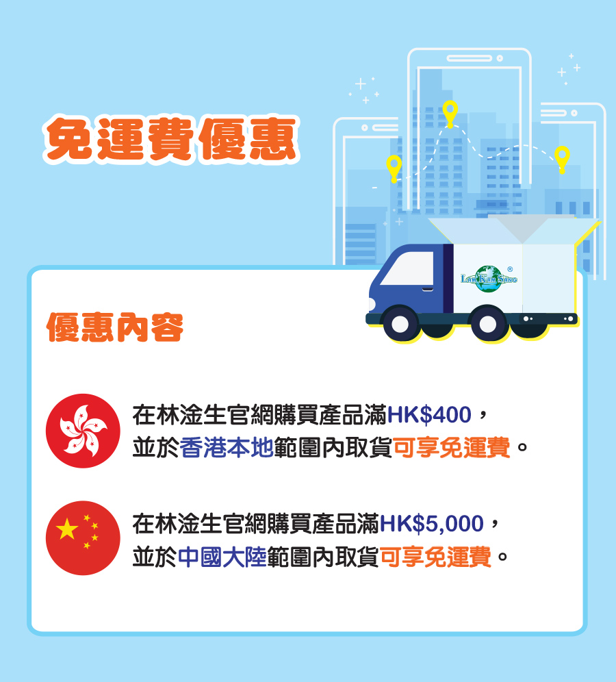 免運費優惠 優惠內容 在林淦生官網購買產品滿HK$400， 並於香港本地範圍內取貨可享免運費。 在林淦生官網購買產品滿HK$5,000， 並於中國大陸範圍內取貨可享免運費。